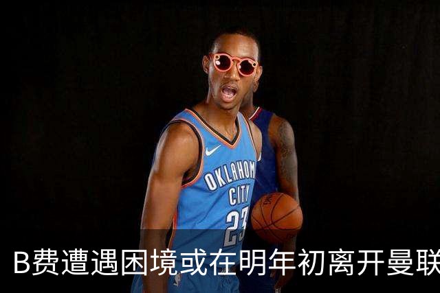 B费遭遇困境或在明年初离开曼联，场内外麻烦不断